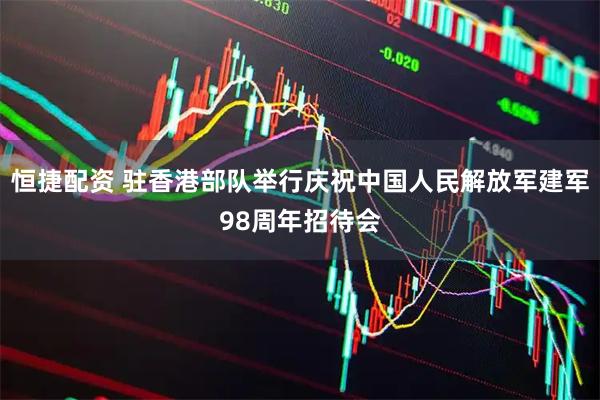 恒捷配资 驻香港部队举行庆祝中国人民解放军建军98周年招待会