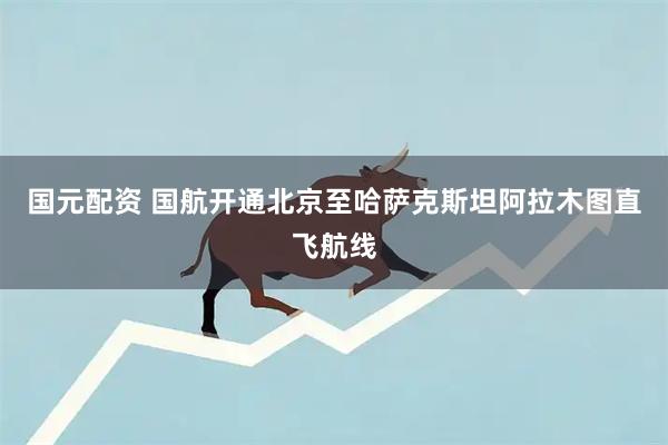 国元配资 国航开通北京至哈萨克斯坦阿拉木图直飞航线