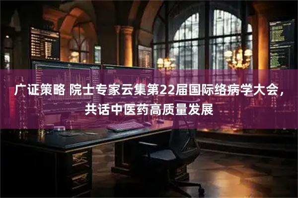 广证策略 院士专家云集第22届国际络病学大会，共话中医药高质量发展