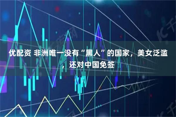 优配资 非洲唯一没有“黑人”的国家，美女泛滥，还对中国免签