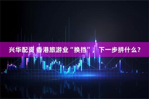 兴华配资 香港旅游业“换挡”，下一步拼什么？