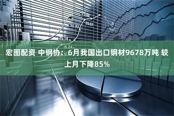 宏图配资 中钢协：6月我国出口钢材9678万吨 较上月下降85%