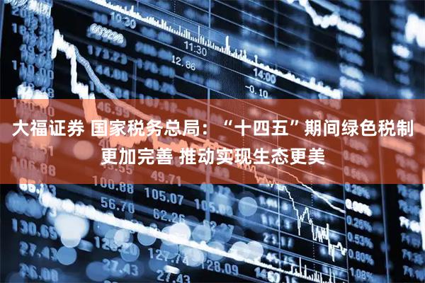 大福证券 国家税务总局：“十四五”期间绿色税制更加完善 推动实现生态更美