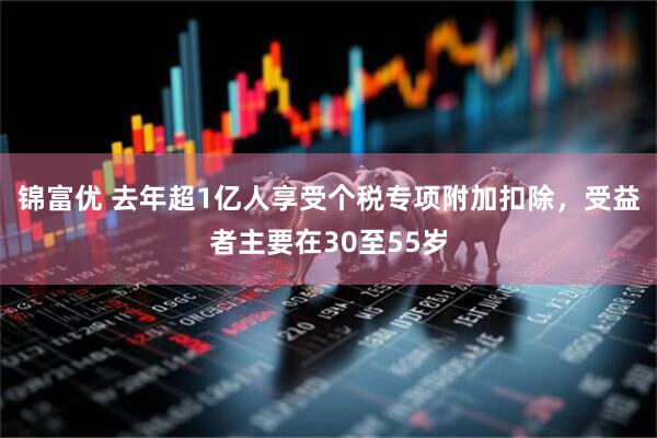 锦富优 去年超1亿人享受个税专项附加扣除，受益者主要在30至55岁