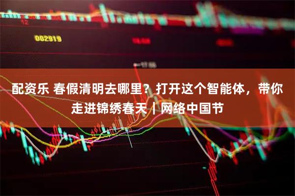 配资乐 春假清明去哪里？打开这个智能体，带你走进锦绣春天｜网络中国节
