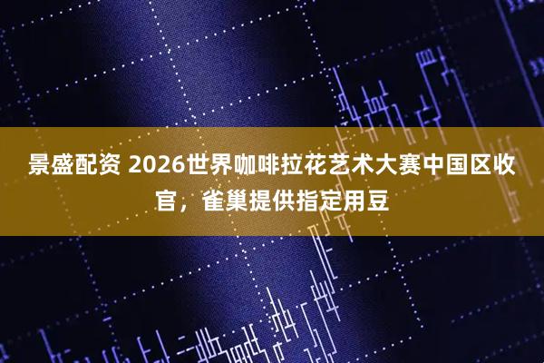 景盛配资 2026世界咖啡拉花艺术大赛中国区收官，雀巢提供指定用豆