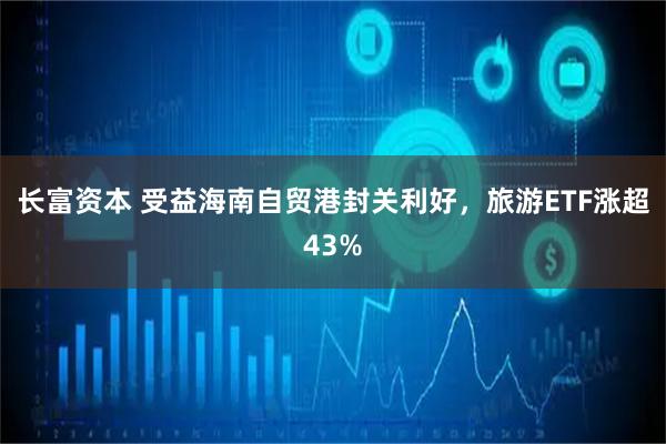 长富资本 受益海南自贸港封关利好，旅游ETF涨超43%