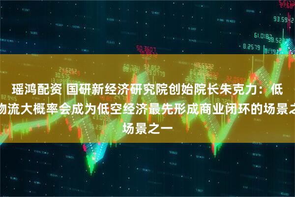 瑶鸿配资 国研新经济研究院创始院长朱克力：低空物流大概率会成为低空经济最先形成商业闭环的场景之一
