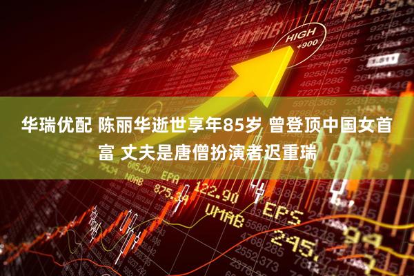 华瑞优配 陈丽华逝世享年85岁 曾登顶中国女首富 丈夫是唐僧扮演者迟重瑞
