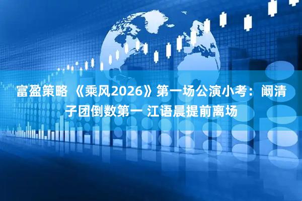 富盈策略 《乘风2026》第一场公演小考：阚清子团倒数第一 江语晨提前离场