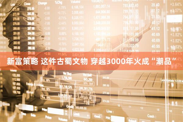 新富策略 这件古蜀文物 穿越3000年火成“潮品”